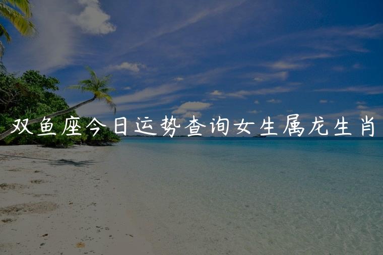 双鱼座今日运势查询女生属龙生肖，属龙双鱼座女生今日运势查询