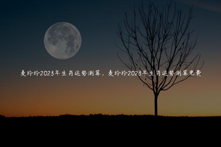 麦玲玲2023年生肖运势测算，麦玲玲2023年生肖运势测算免费