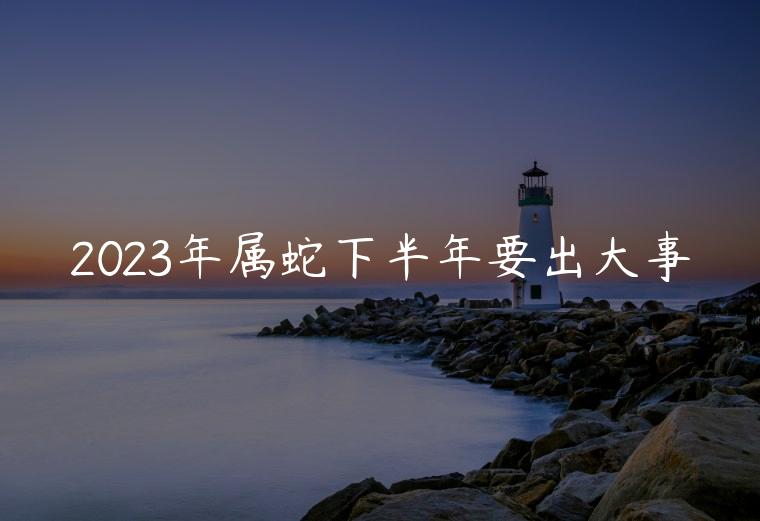 2023年属蛇下半年要出大事，2023年属蛇下半年怎么样
