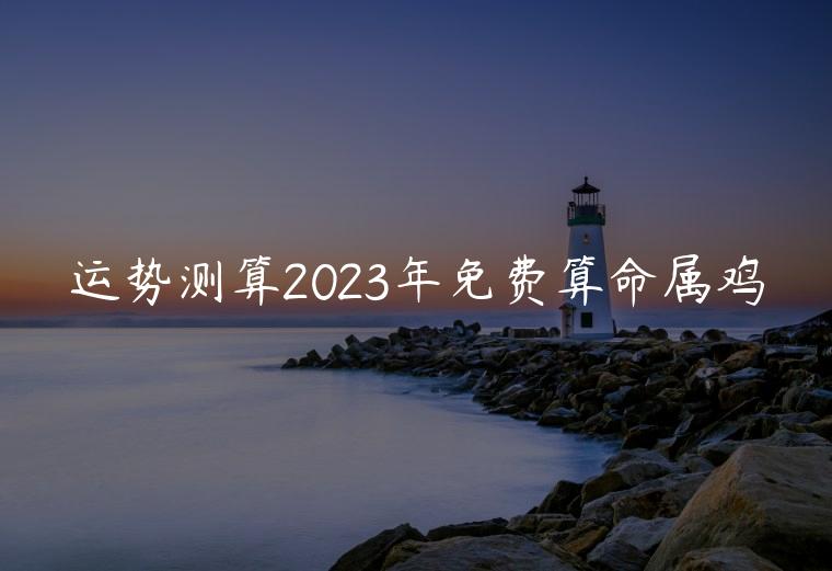 运势测算2023年免费算命属鸡，免费算命网2019属鸡人的运势