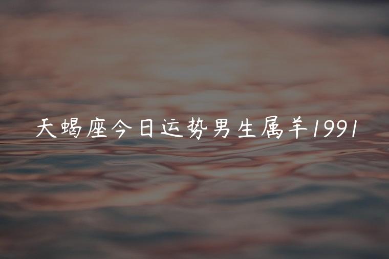 天蝎座今日运势男生属羊1991，天蝎男座今日运势查询