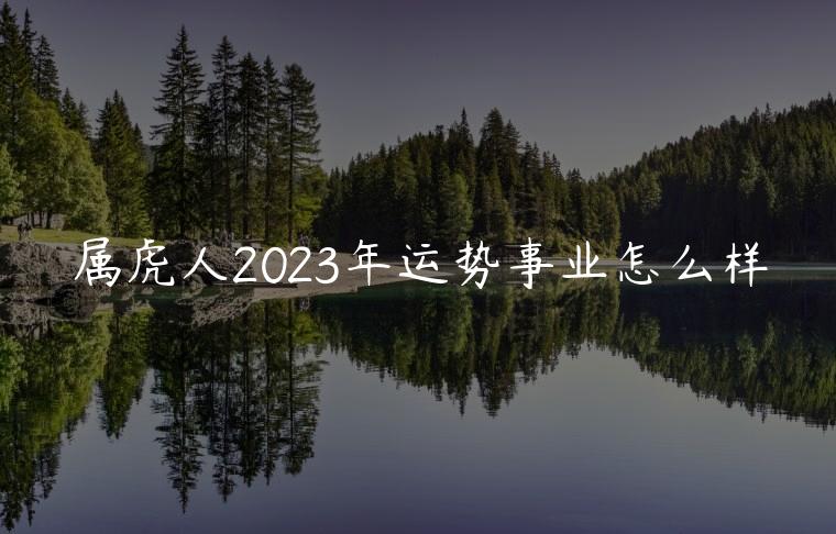 属虎人2023年运势事业怎么样，属虎的人2023年事业运势