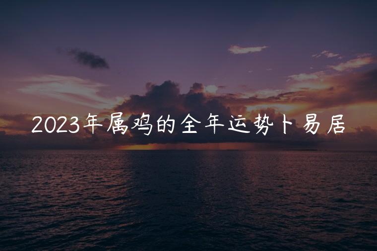 2023年属鸡的全年运势卜易居，属鸡人2023年属猪人兔年运势