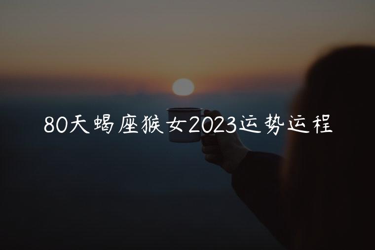 80天蝎座猴女2023运势运程，80猴女2023运势及运程