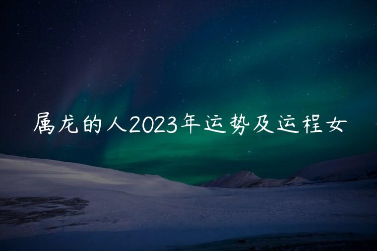 属龙的人2023年运势及运程女，属龙的人2023年的运势及运程
