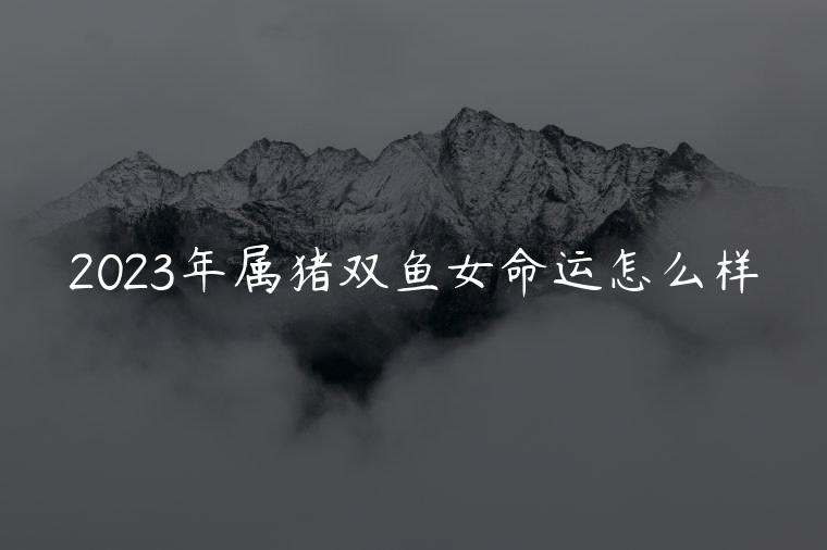 2023年属猪双鱼女命运怎么样，2023年属猪双鱼座感情运怎么样