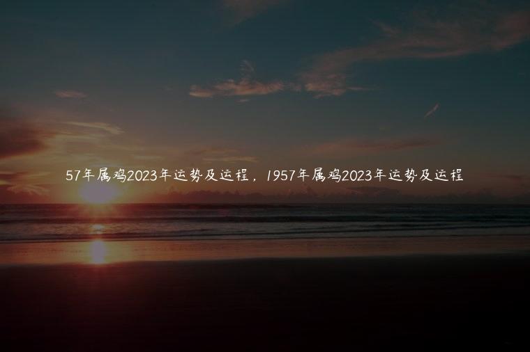 57年属鸡2023年运势及运程，1957年属鸡2023年运势及运程