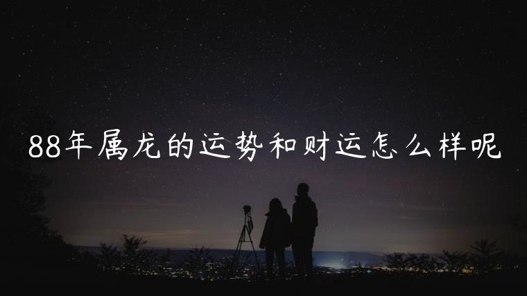 88年属龙的运势和财运怎么样呢，88年属龙的运势和财运