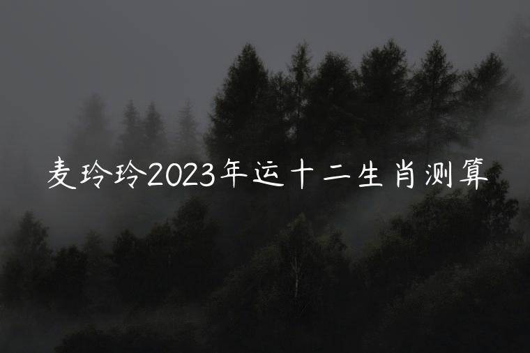 麦玲玲2023年运十二生肖测算，麦玲玲2023年十二生肖马运程
