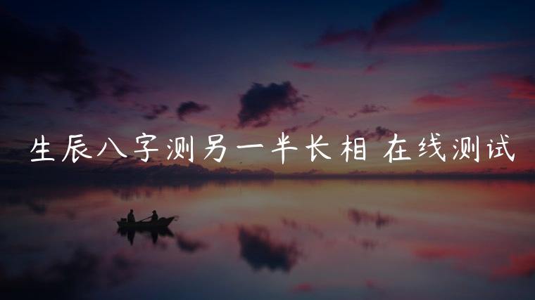 生辰八字测另一半长相 在线测试，生辰八字测另一半长相 在线测试麦克风