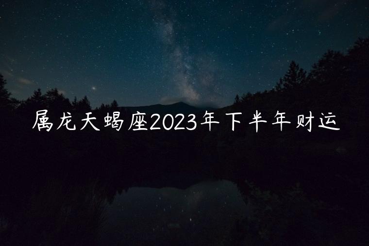 属龙天蝎座2023年下半年财运，属龙天蝎座2021年下半年财运