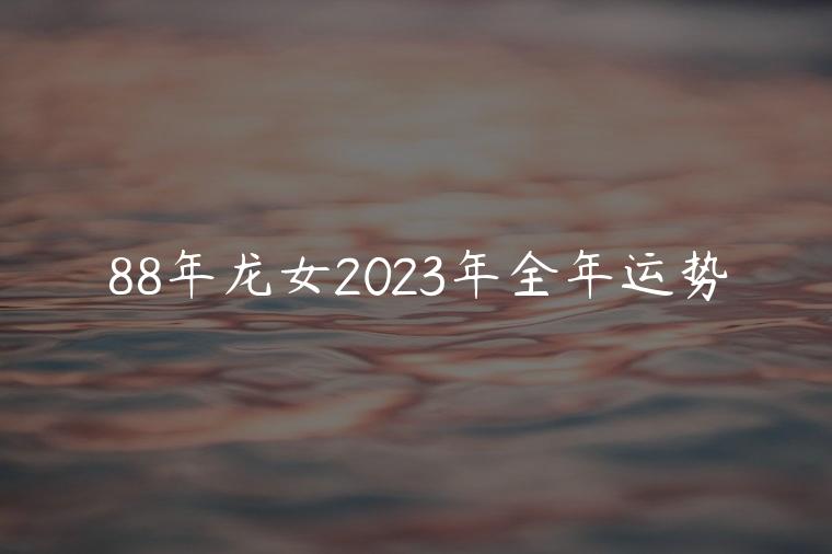 88年龙女2023年全年运势，88年龙女2023年每个月运势