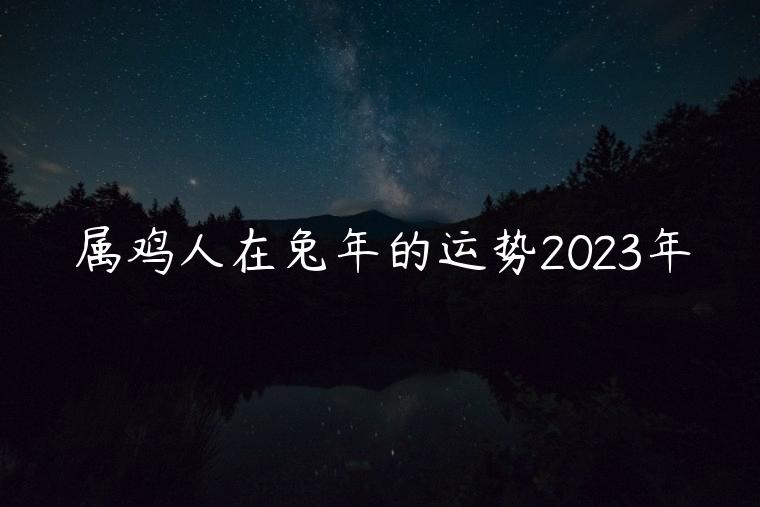 属鸡人在兔年的运势2023年，属鸡人在兔年的运势2023年怎么样