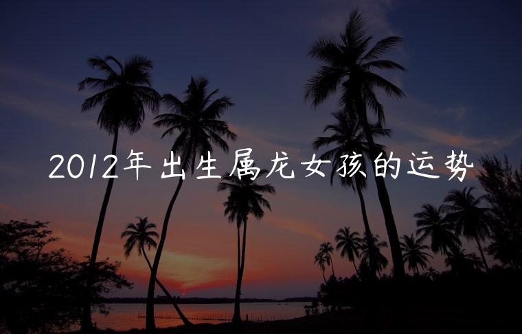2012年出生属龙女孩的运势，2012年属龙女的全年运势