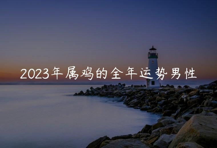 2023年属鸡的全年运势男性，2023年属鸡人考大学的运势