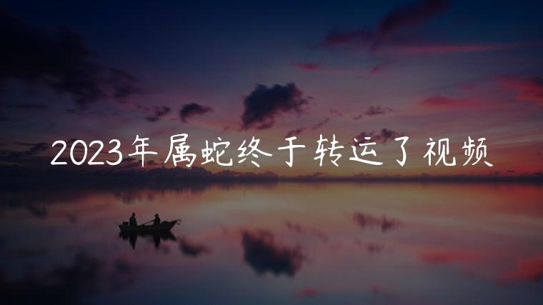2023年属蛇终于转运了视频，2023年属蛇的运程完整版视频