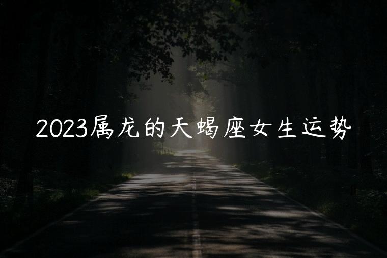 2023属龙的天蝎座女生运势，属龙天蝎座女生2023年运势