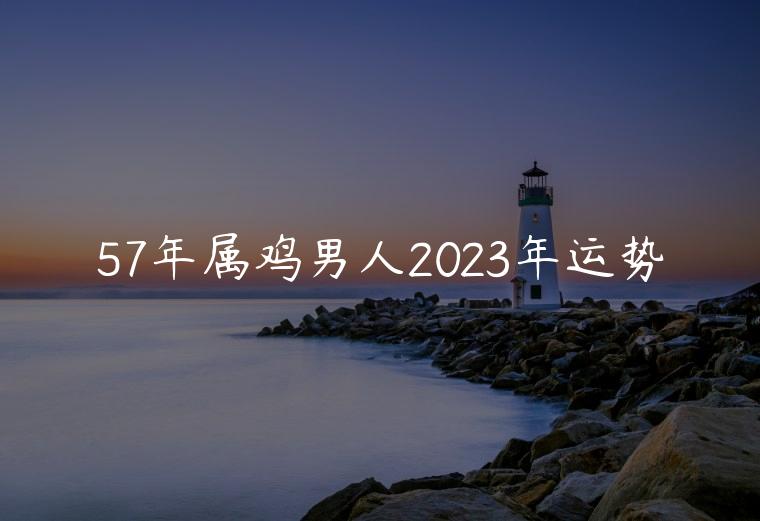 57年属鸡男人2023年运势，57年属鸡人2023年运势运程