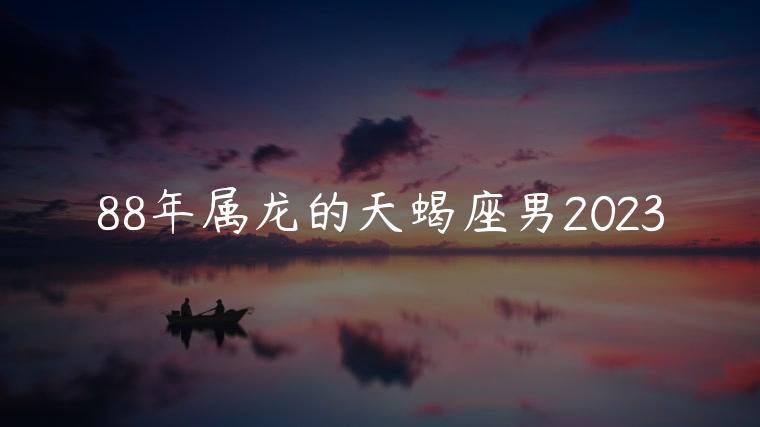 88年属龙的天蝎座男2023，88年属龙的天蝎座男2020