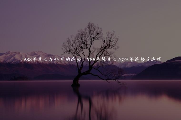 1988年龙女在35岁的运势，988年属龙女2023年运势及运程
