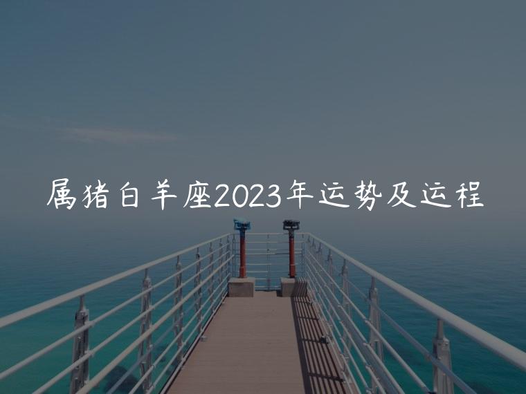 属猪白羊座2023年运势及运程，属猪白羊座2023年运势完整版