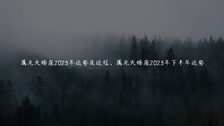 属龙天蝎座2023年运势及运程，属龙天蝎座2023年下半年运势