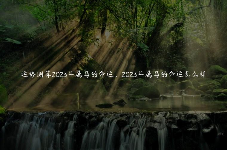 运势测算2023年属马的命运，2023年属马的命运怎么样