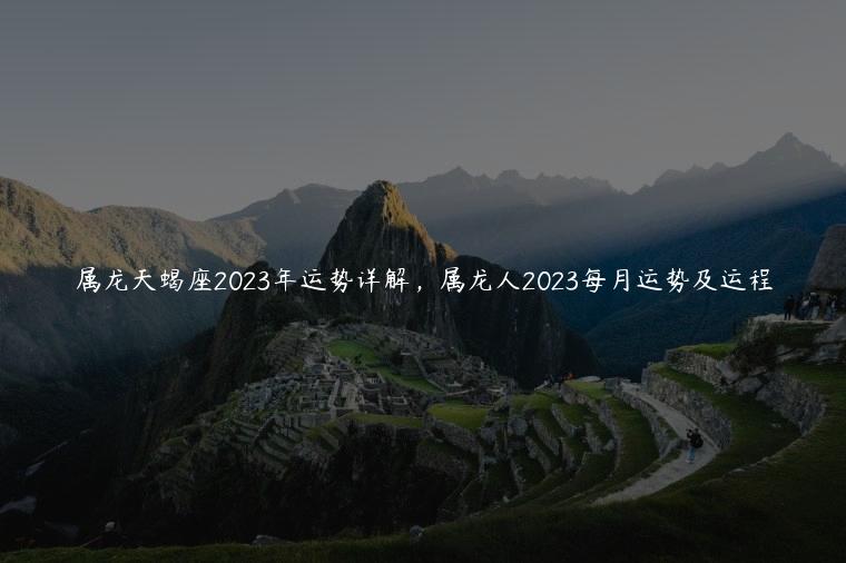 属龙天蝎座2023年运势详解，属龙人2023每月运势及运程