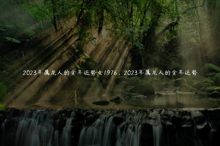 2023年属龙人的全年运势女1976，2023年属龙人的全年运势
