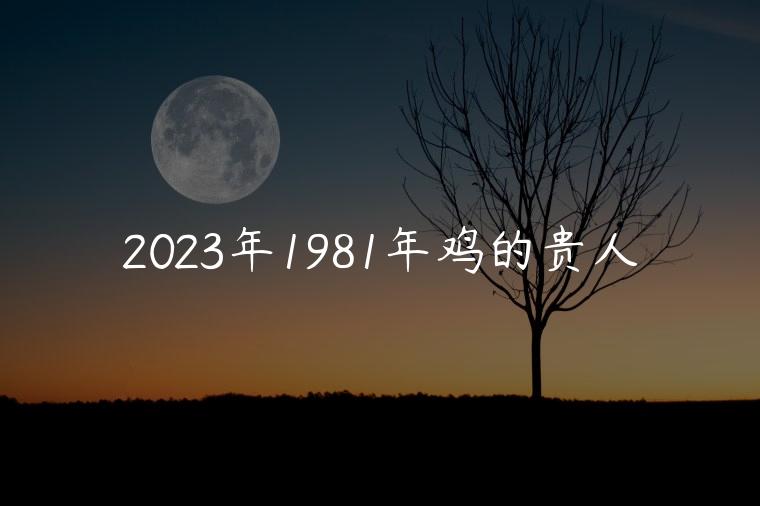 2023年1981年鸡的贵人，81年鸡的2023事业贵人是谁