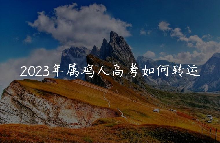 2023年属鸡人高考如何转运，2023年属鸡人如何转运提高成绩