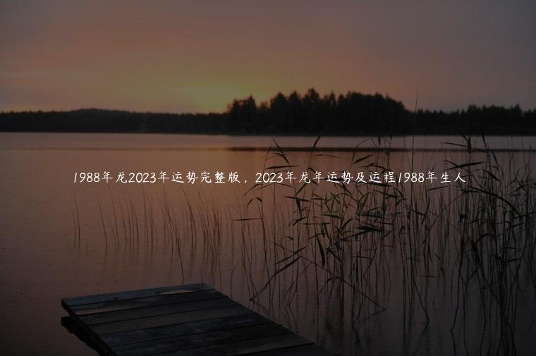 1988年龙2023年运势完整版，2023年龙年运势及运程1988年生人