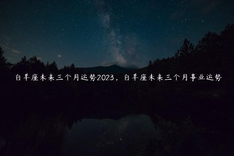 白羊座未来三个月运势2023，白羊座未来三个月事业运势