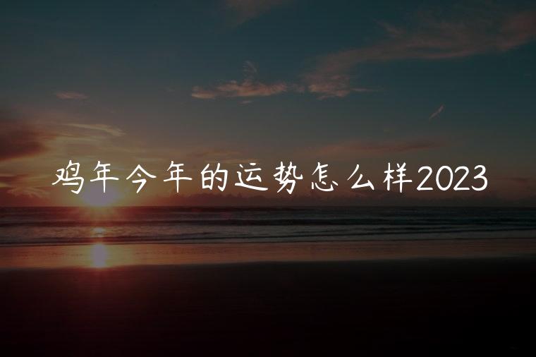 鸡年今年的运势怎么样2023，鸡年今年的运势怎么样2023年