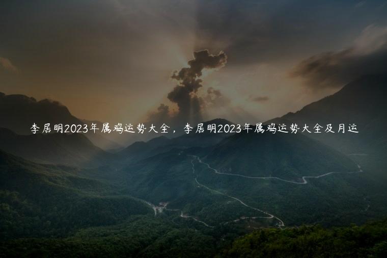 李居明2023年属鸡运势大全，李居明2023年属鸡运势大全及月运