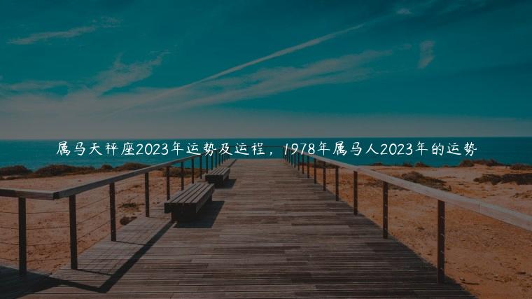 属马天秤座2023年运势及运程，1978年属马人2023年的运势