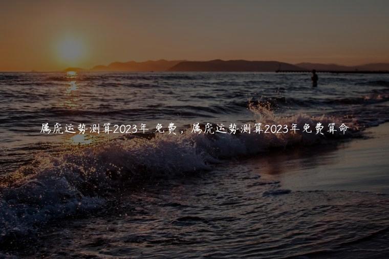 属虎运势测算2023年 免费，属虎运势测算2023年免费算命