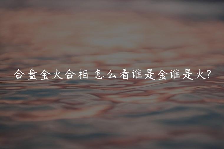 合盘金火合相 怎么看谁是金谁是火?
