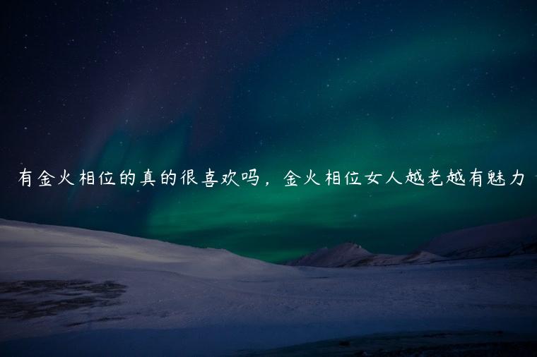 有金火相位的真的很喜欢吗，金火相位女人越老越有魅力
