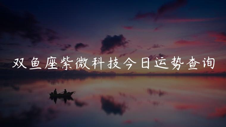 双鱼座紫微科技今日运势查询，双鱼女座今日运势查询