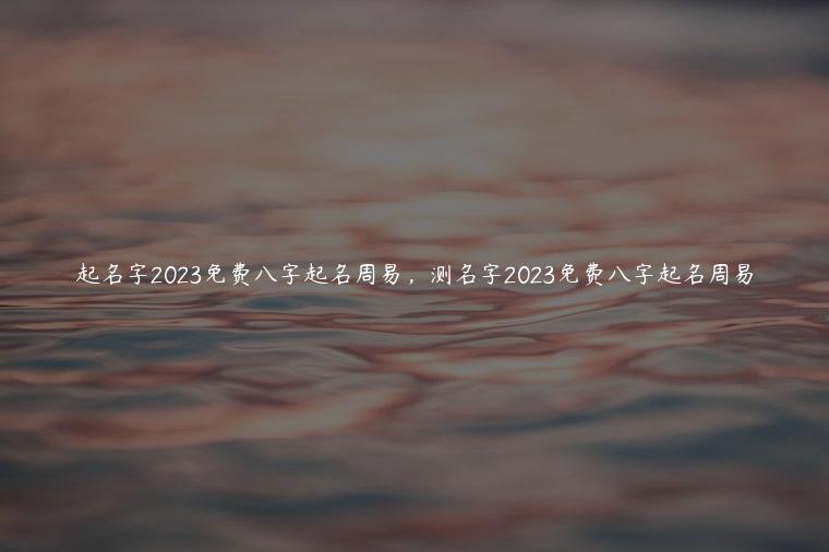 起名字2023免费八字起名周易，测名字2023免费八字起名周易
