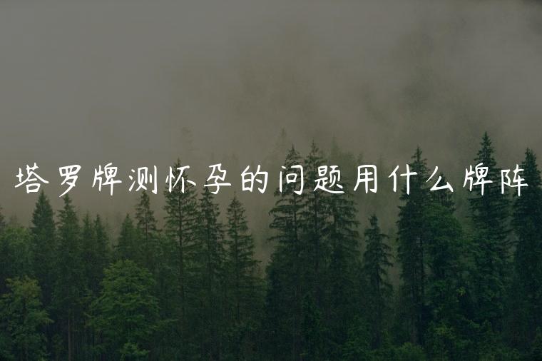 塔罗牌测怀孕的问题用什么牌阵，塔罗牌测cp用什么牌阵
