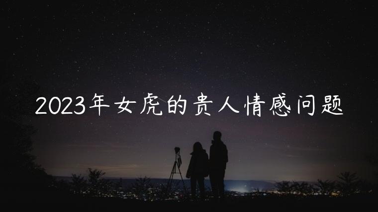 2023年女虎的贵人情感问题，2023年女虎的贵人几月出现