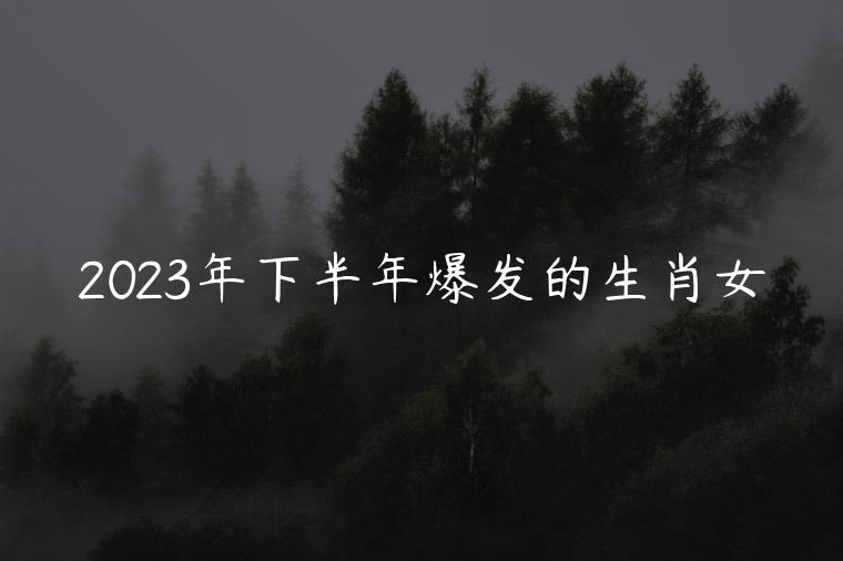 2023年下半年爆发的生肖女，2023年下半年财运最好的生肖女