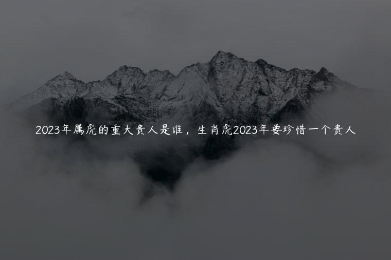 2023年属虎的重大贵人是谁，生肖虎2023年要珍惜一个贵人