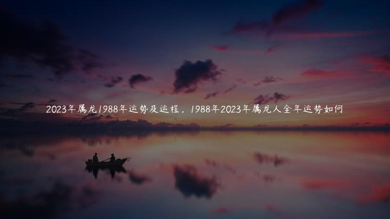 2023年属龙1988年运势及运程，1988年2023年属龙人全年运势如何