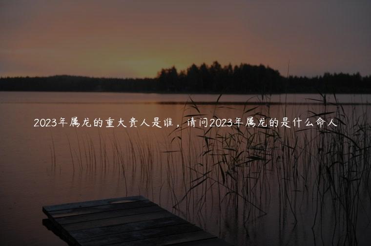 2023年属龙的重大贵人是谁，请问2023年属龙的是什么命人