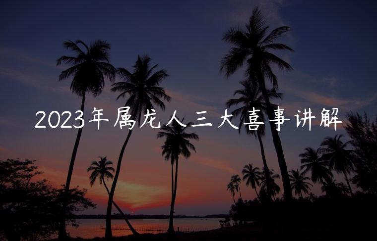 2023年属龙人三大喜事讲解，2023年属龙人有什么事