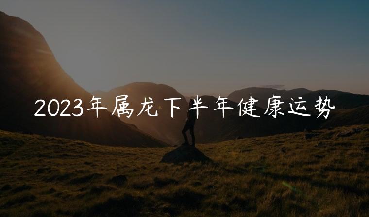 2023年属龙下半年健康运势，2023年属龙的下半年运势