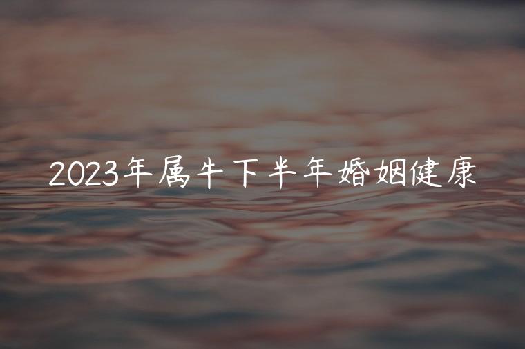 2023年属牛下半年婚姻健康，2023属牛下半年婚姻怎样